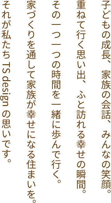 子どもの成長、家族の会話、みんなの笑顔。重ねて行く思い出、ふと訪れる幸せの瞬間。その一つ一つの時間を一緒に歩んで行く。家づくりを通して家族が幸せになる住まいを。それが私たち TS design の思いです。